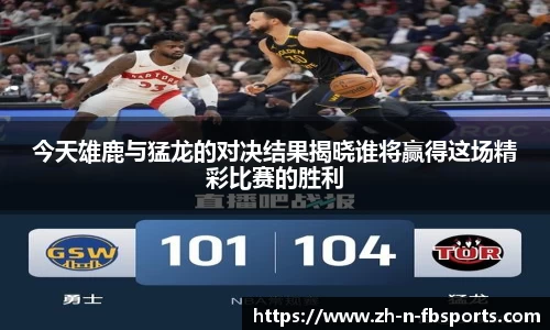 今天雄鹿与猛龙的对决结果揭晓谁将赢得这场精彩比赛的胜利